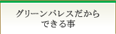 グリーンパレスだからできる事