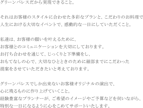 グリーンパレスだから実現できること。

それはお客様のスタイルに合わせた多彩なプランと、こだわりのお料理で
人生における大切なイベントで、感動的な一日にしていただくこと。

私達は、お客様の願いを叶えるために、
お客様とのコミュニケーションを大切にしております。
お打ち合わせを通じて、じっくりと下準備をし、
おもてなしの心で、大切なひとときのために細部までにこだわった
提案をさせていただきたいと考えております。

グリーンパレスでしか出来ないお客様オリジナルの演出で、
心に残るものに作り上げていくこと。
経験豊富なプランナーが、ご希望のイメージやご予算などを伺いながら、
特別な一日になるように心をこめてサポートいたします。