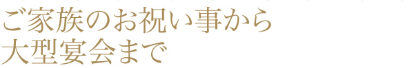 ご家族のお祝い事から大型宴会まで